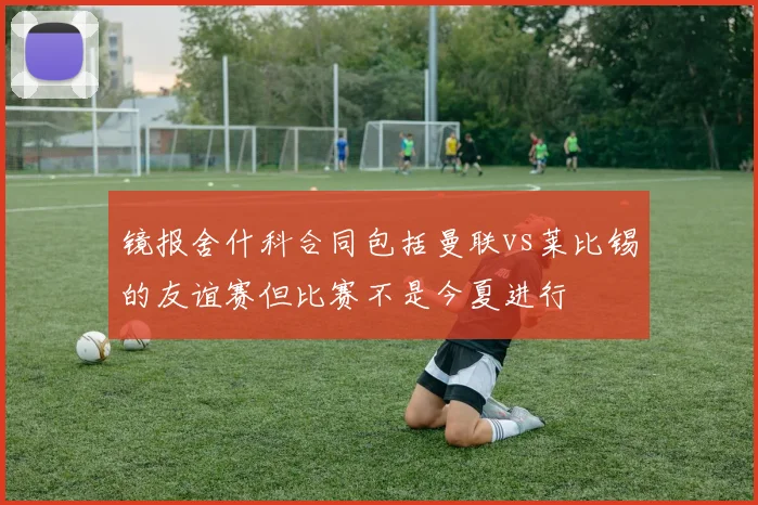 镜报舍什科合同包括曼联vs莱比锡的友谊赛但比赛不是今夏进行