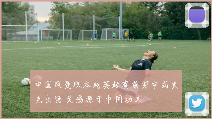 中国风曼联本轮英超赛前穿中式夹克出场 灵感源于中国功夫