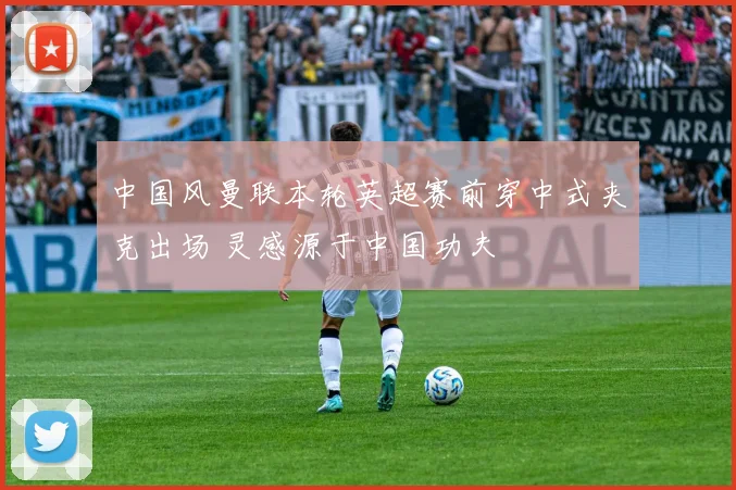 中国风曼联本轮英超赛前穿中式夹克出场 灵感源于中国功夫